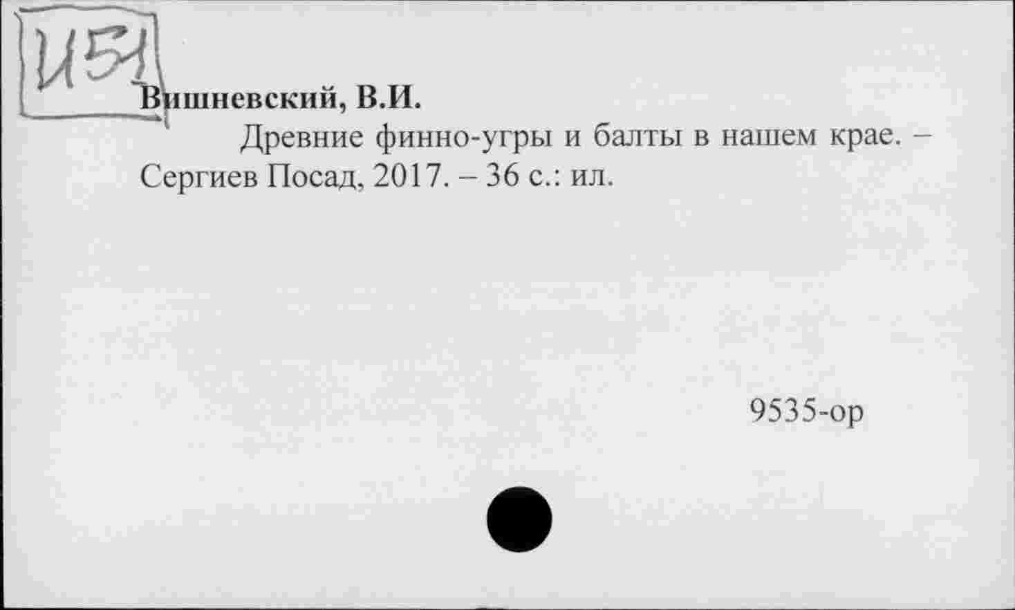 ﻿им
шневский, В.И.
Древние финно-угры и балты в нашем крае. -
Сергиев Посад, 2017. - 36 с.: ил.
9535-ор